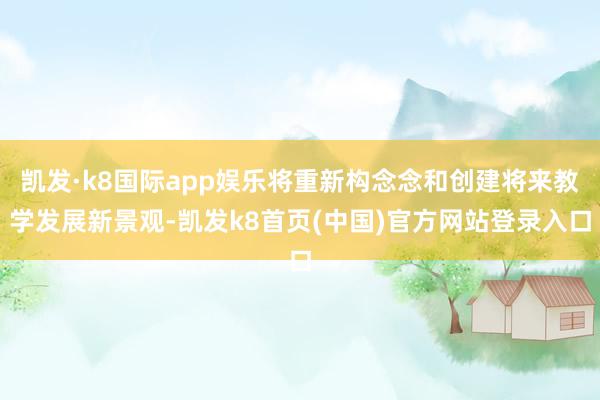 凯发·k8国际app娱乐将重新构念念和创建将来教学发展新景观-凯发k8首页(中国)官方网站登录入口