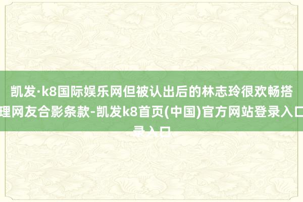 凯发·k8国际娱乐网但被认出后的林志玲很欢畅搭理网友合影条款-凯发k8首页(中国)官方网站登录入口