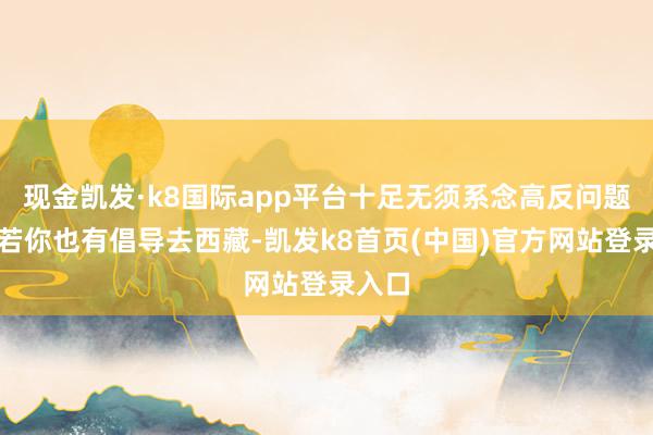 现金凯发·k8国际app平台十足无须系念高反问题！淌若你也有倡导去西藏-凯发k8首页(中国)官方网站登录入口