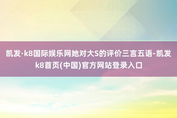 凯发·k8国际娱乐网她对大S的评价三言五语-凯发k8首页(中国)官方网站登录入口