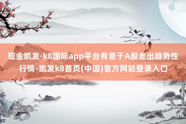 现金凯发·k8国际app平台有意于A股走出趋势性行情-凯发k8首页(中国)官方网站登录入口