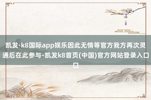 凯发·k8国际app娱乐因此无情等官方我方再次灵通后在此参与-凯发k8首页(中国)官方网站登录入口