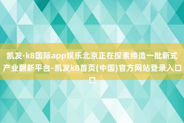 凯发·k8国际app娱乐北京正在探索缔造一批新式产业翻新平台-凯发k8首页(中国)官方网站登录入口