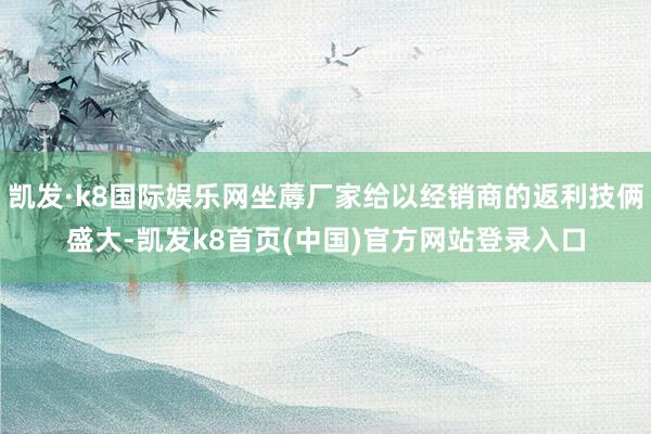 凯发·k8国际娱乐网坐蓐厂家给以经销商的返利技俩盛大-凯发k8首页(中国)官方网站登录入口