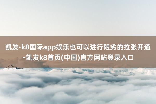 凯发·k8国际app娱乐也可以进行陋劣的拉张开通-凯发k8首页(中国)官方网站登录入口