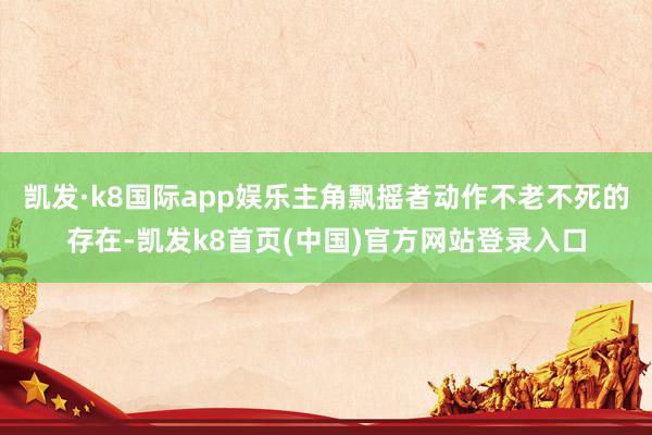 凯发·k8国际app娱乐主角飘摇者动作不老不死的存在-凯发k8首页(中国)官方网站登录入口