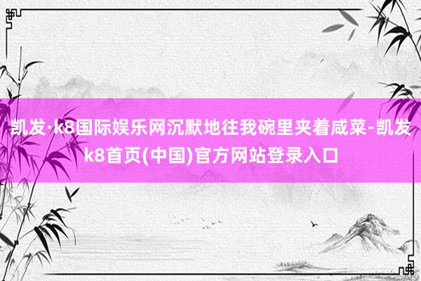凯发·k8国际娱乐网沉默地往我碗里夹着咸菜-凯发k8首页(中国)官方网站登录入口