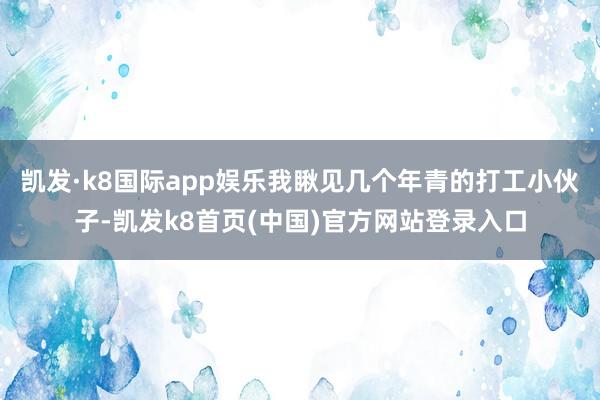 凯发·k8国际app娱乐我瞅见几个年青的打工小伙子-凯发k8首页(中国)官方网站登录入口