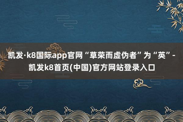凯发·k8国际app官网“草荣而虚伪者”为“英”-凯发k8首页(中国)官方网站登录入口