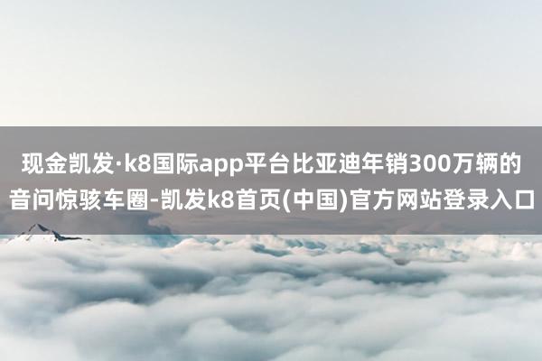 现金凯发·k8国际app平台比亚迪年销300万辆的音问惊骇车圈-凯发k8首页(中国)官方网站登录入口