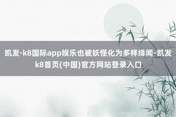 凯发·k8国际app娱乐也被妖怪化为多样绯闻-凯发k8首页(中国)官方网站登录入口