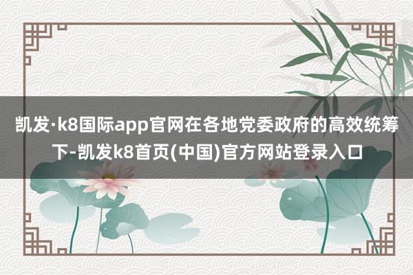 凯发·k8国际app官网在各地党委政府的高效统筹下-凯发k8首页(中国)官方网站登录入口