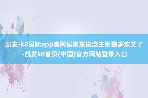 凯发·k8国际app官网侯家东说念主别提多欢笑了-凯发k8首页(中国)官方网站登录入口