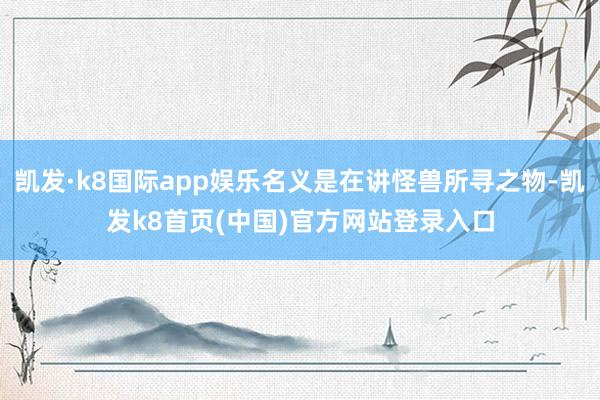 凯发·k8国际app娱乐名义是在讲怪兽所寻之物-凯发k8首页(中国)官方网站登录入口