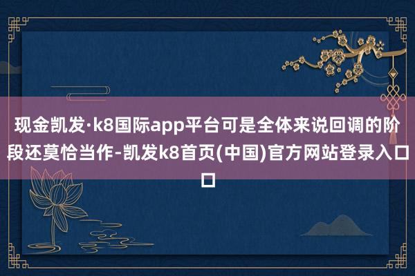 现金凯发·k8国际app平台可是全体来说回调的阶段还莫恰当作-凯发k8首页(中国)官方网站登录入口
