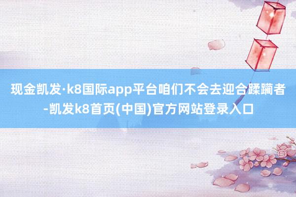 现金凯发·k8国际app平台咱们不会去迎合蹂躏者-凯发k8首页(中国)官方网站登录入口
