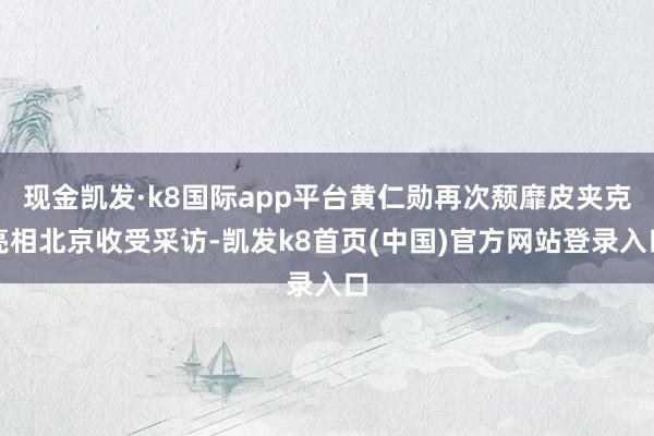 现金凯发·k8国际app平台黄仁勋再次颓靡皮夹克亮相北京收受采访-凯发k8首页(中国)官方网站登录入口