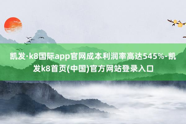 凯发·k8国际app官网成本利润率高达545%-凯发k8首页(中国)官方网站登录入口