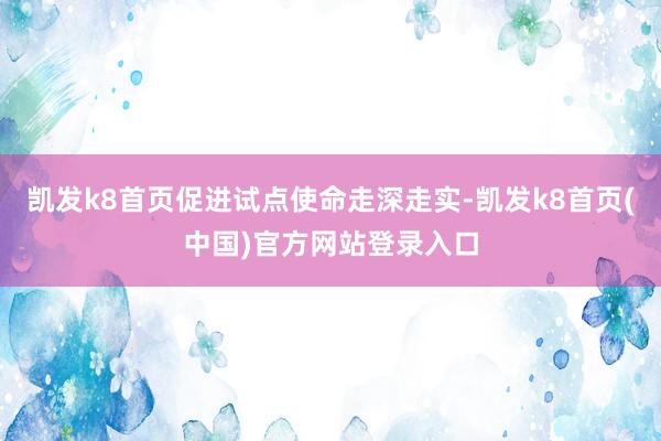 凯发k8首页促进试点使命走深走实-凯发k8首页(中国)官方网站登录入口