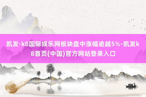 凯发·k8国际娱乐网板块盘中涨幅逾越5%-凯发k8首页(中国)官方网站登录入口