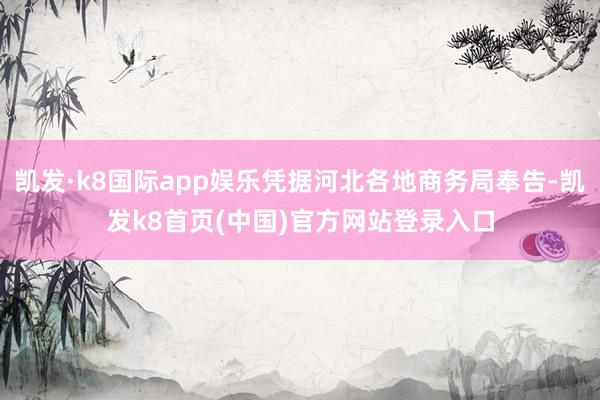 凯发·k8国际app娱乐凭据河北各地商务局奉告-凯发k8首页(中国)官方网站登录入口