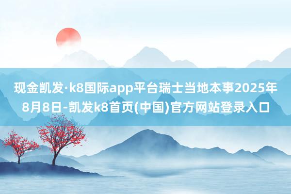 现金凯发·k8国际app平台瑞士当地本事2025年8月8日-凯发k8首页(中国)官方网站登录入口
