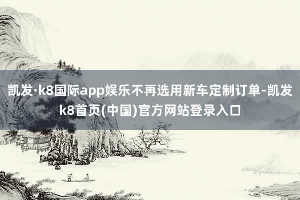 凯发·k8国际app娱乐不再选用新车定制订单-凯发k8首页(中国)官方网站登录入口