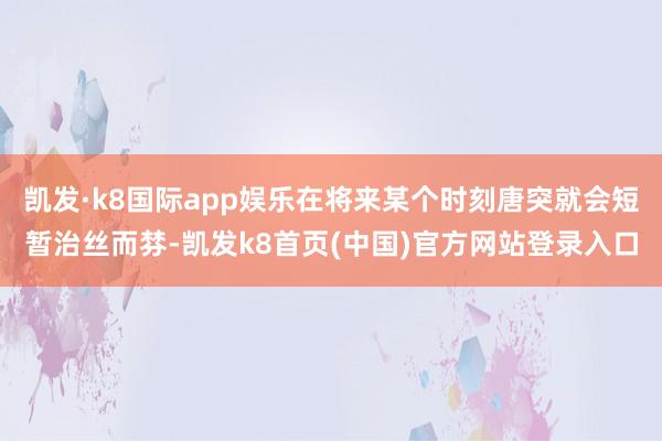 凯发·k8国际app娱乐在将来某个时刻唐突就会短暂治丝而棼-凯发k8首页(中国)官方网站登录入口
