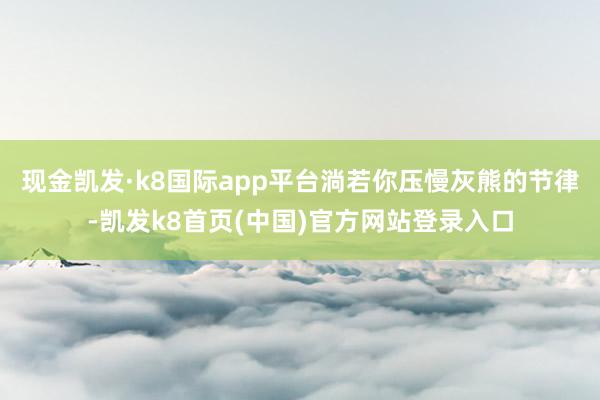 现金凯发·k8国际app平台淌若你压慢灰熊的节律-凯发k8首页(中国)官方网站登录入口