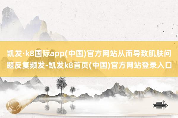 凯发·k8国际app(中国)官方网站从而导致肌肤问题反复频发-凯发k8首页(中国)官方网站登录入口