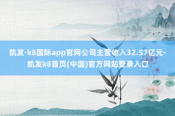凯发·k8国际app官网公司主营收入32.57亿元-凯发k8首页(中国)官方网站登录入口
