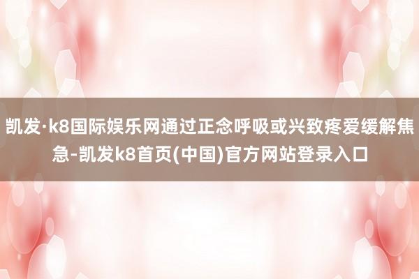 凯发·k8国际娱乐网通过正念呼吸或兴致疼爱缓解焦急-凯发k8首页(中国)官方网站登录入口