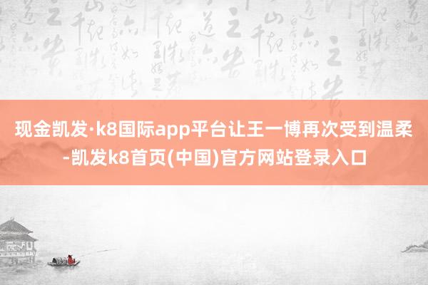 现金凯发·k8国际app平台让王一博再次受到温柔-凯发k8首页(中国)官方网站登录入口
