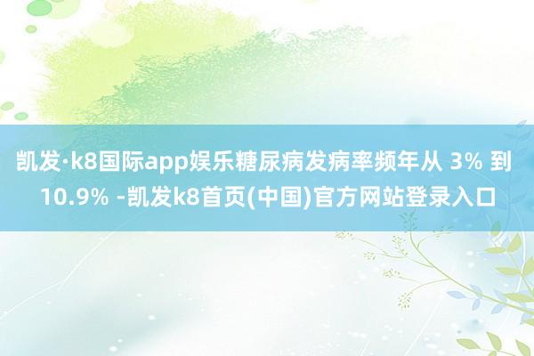 凯发·k8国际app娱乐糖尿病发病率频年从 3% 到 10.9% -凯发k8首页(中国)官方网站登录入口