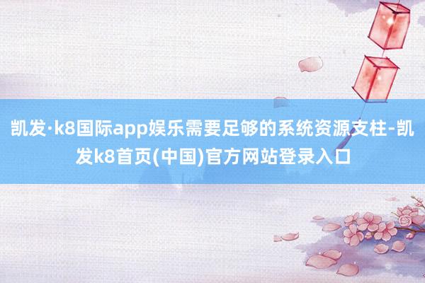 凯发·k8国际app娱乐需要足够的系统资源支柱-凯发k8首页(中国)官方网站登录入口