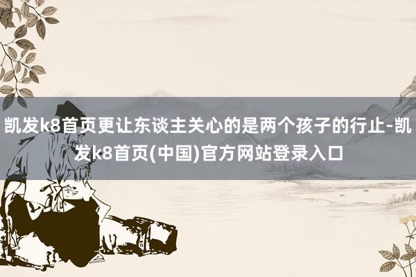 凯发k8首页更让东谈主关心的是两个孩子的行止-凯发k8首页(中国)官方网站登录入口