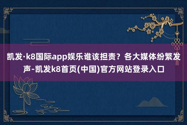 凯发·k8国际app娱乐谁该担责？各大媒体纷繁发声-凯发k8首页(中国)官方网站登录入口