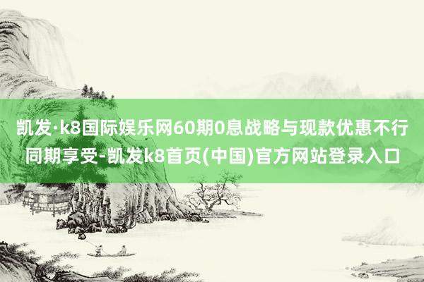 凯发·k8国际娱乐网60期0息战略与现款优惠不行同期享受-凯发k8首页(中国)官方网站登录入口