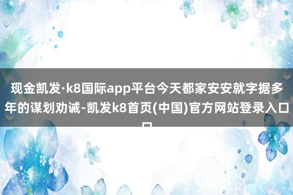 现金凯发·k8国际app平台今天都家安安就字据多年的谋划劝诫-凯发k8首页(中国)官方网站登录入口
