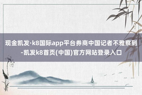 现金凯发·k8国际app平台券商中国记者不雅察到-凯发k8首页(中国)官方网站登录入口