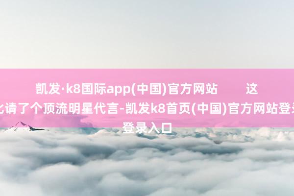 凯发·k8国际app(中国)官方网站 这就好比请了个顶流明星代言-凯发k8首页(中国)官方网站登录入口