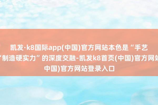 凯发·k8国际app(中国)官方网站本色是“手艺创新”与“制造硬实力”的深度交融-凯发k8首页(中国)官方网站登录入口