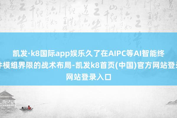 凯发·k8国际app娱乐久了在AIPC等AI智能终局硬件模组界限的战术布局-凯发k8首页(中国)官方网站登录入口
