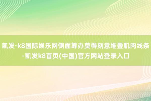 凯发·k8国际娱乐网侧面筹办莫得刻意堆叠肌肉线条-凯发k8首页(中国)官方网站登录入口