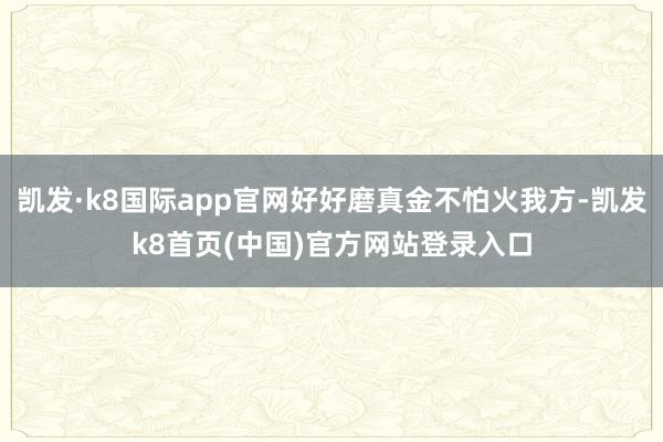 凯发·k8国际app官网好好磨真金不怕火我方-凯发k8首页(中国)官方网站登录入口