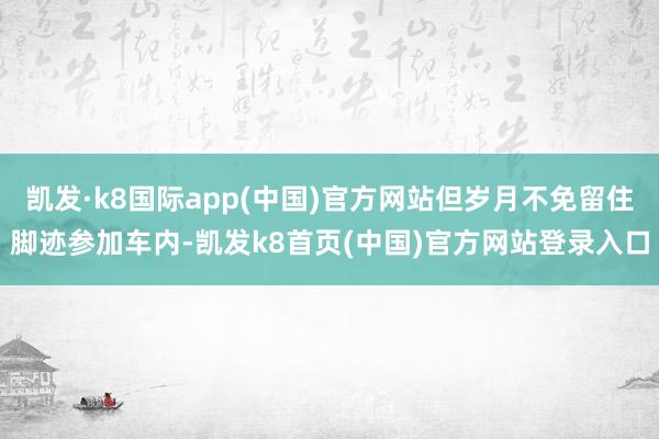 凯发·k8国际app(中国)官方网站但岁月不免留住脚迹参加车内-凯发k8首页(中国)官方网站登录入口