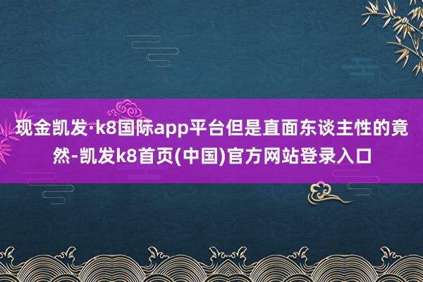 现金凯发·k8国际app平台但是直面东谈主性的竟然-凯发k8首页(中国)官方网站登录入口