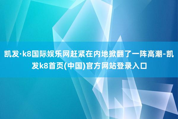 凯发·k8国际娱乐网赶紧在内地掀翻了一阵高潮-凯发k8首页(中国)官方网站登录入口