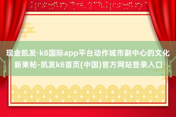 现金凯发·k8国际app平台动作城市副中心的文化新柬帖-凯发k8首页(中国)官方网站登录入口