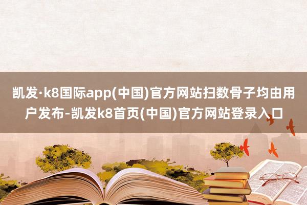 凯发·k8国际app(中国)官方网站扫数骨子均由用户发布-凯发k8首页(中国)官方网站登录入口